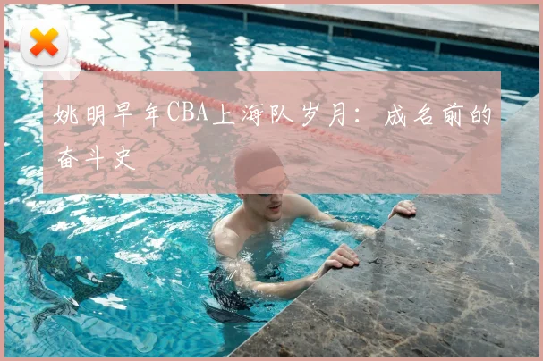 姚明早年CBA上海队岁月：成名前的奋斗史