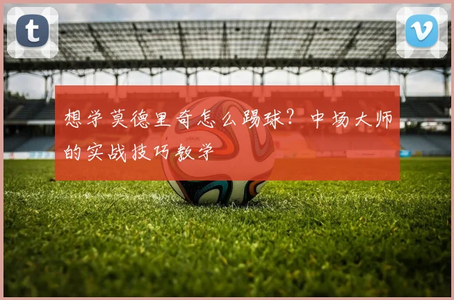 想学莫德里奇怎么踢球?中场大师的实战技巧教学