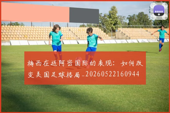 梅西在迈阿密国际的表现:如何改变美国足球格局_20260522160944