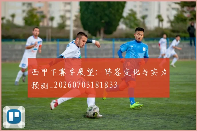 西甲下赛季展望：阵容变化与实力预测_20260703181833