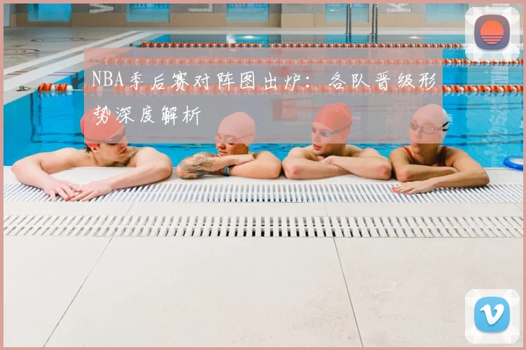 NBA季后赛对阵图出炉：各队晋级形势深度解析