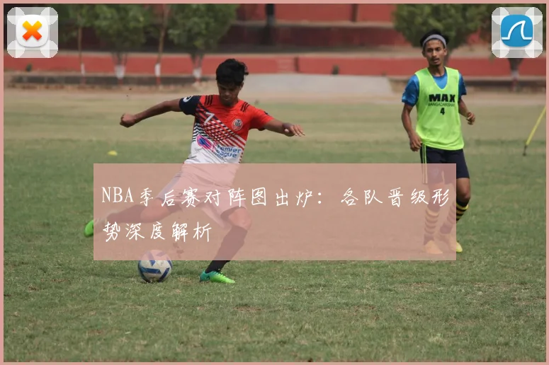 NBA季后赛对阵图出炉：各队晋级形势深度解析