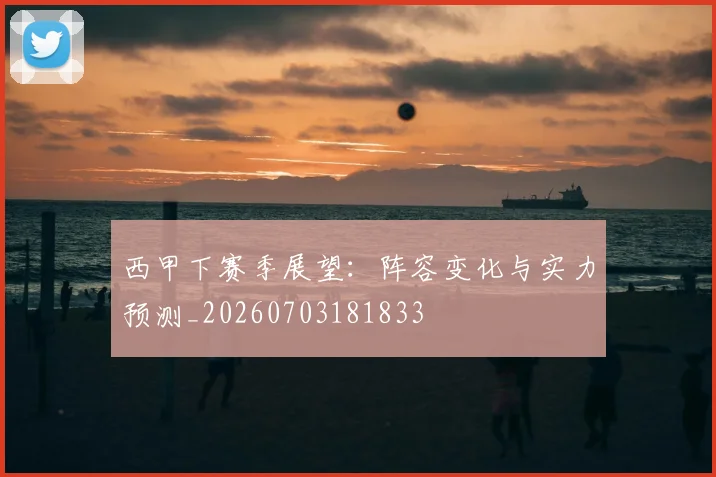 西甲下赛季展望:阵容变化与实力预测_20260703181833