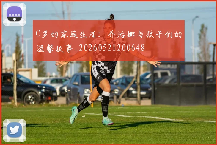 C罗的家庭生活:乔治娜与孩子们的温馨故事_20260521200648